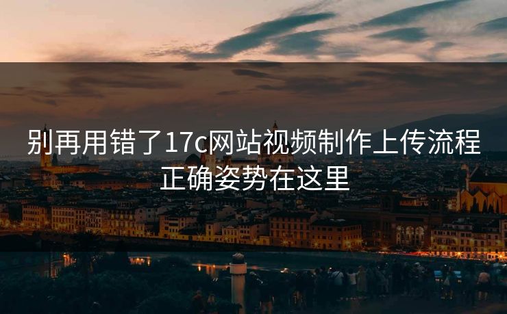 别再用错了17c网站视频制作上传流程正确姿势在这里