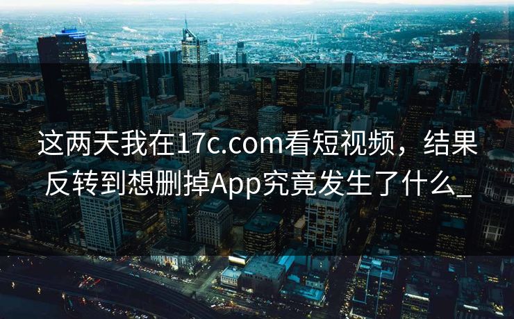 这两天我在17c.com看短视频，结果反转到想删掉App究竟发生了什么_