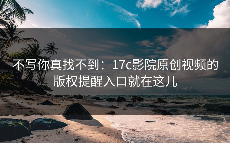 不写你真找不到：17c影院原创视频的版权提醒入口就在这儿
