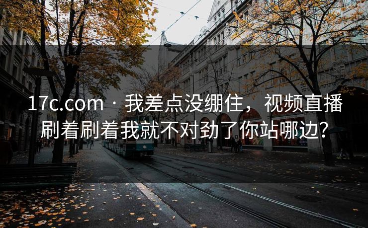 17c.com · 我差点没绷住，视频直播刷着刷着我就不对劲了你站哪边？