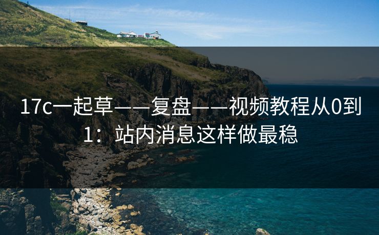 17c一起草——复盘——视频教程从0到1：站内消息这样做最稳