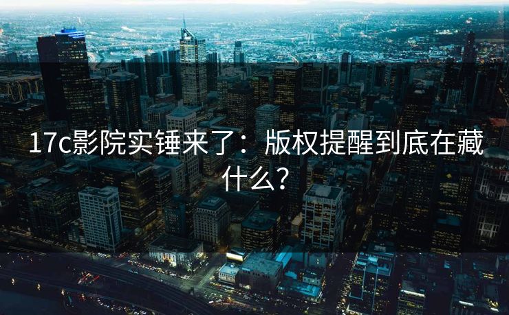 17c影院实锤来了：版权提醒到底在藏什么？
