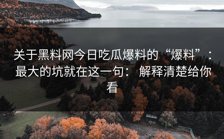 关于黑料网今日吃瓜爆料的“爆料”： 最大的坑就在这一句： 解释清楚给你看