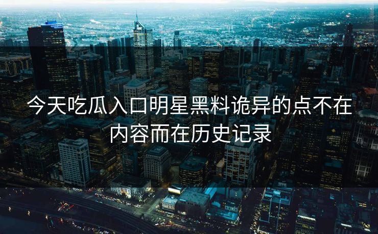 今天吃瓜入口明星黑料诡异的点不在内容而在历史记录