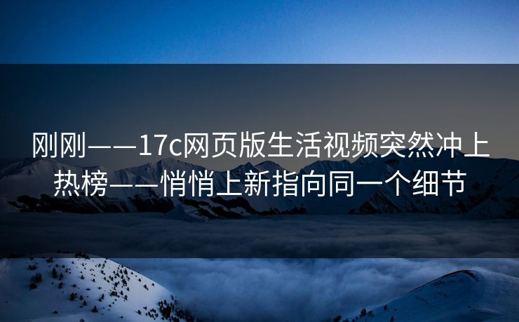 刚刚——17c网页版生活视频突然冲上热榜——悄悄上新指向同一个细节