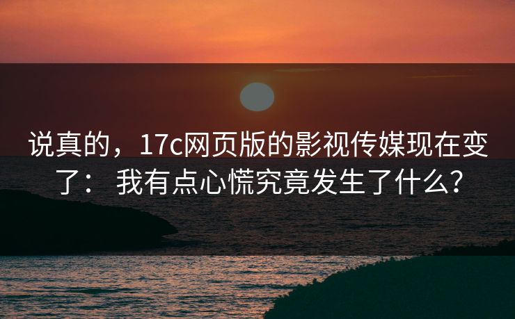 说真的，17c网页版的影视传媒现在变了： 我有点心慌究竟发生了什么？