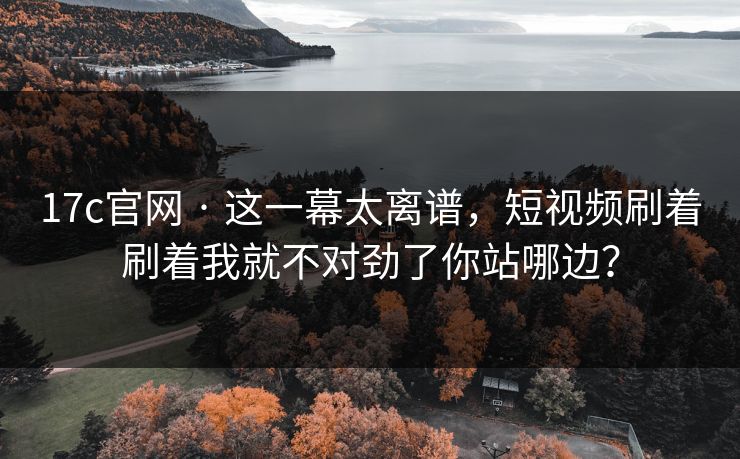 17c官网 · 这一幕太离谱，短视频刷着刷着我就不对劲了你站哪边？