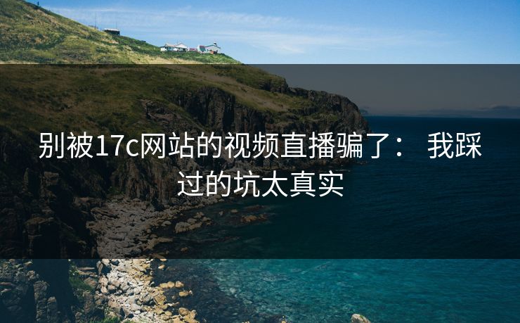 别被17c网站的视频直播骗了： 我踩过的坑太真实
