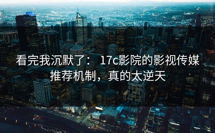 看完我沉默了： 17c影院的影视传媒推荐机制，真的太逆天