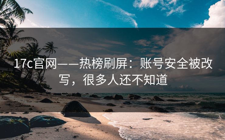 17c官网——热榜刷屏：账号安全被改写，很多人还不知道