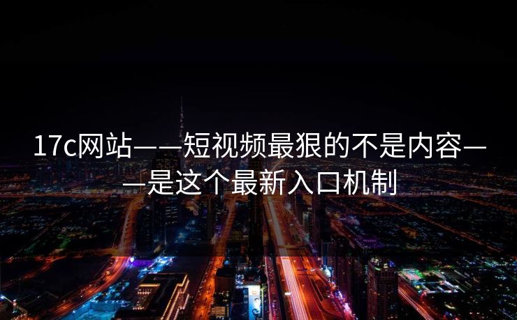17c网站——短视频最狠的不是内容——是这个最新入口机制