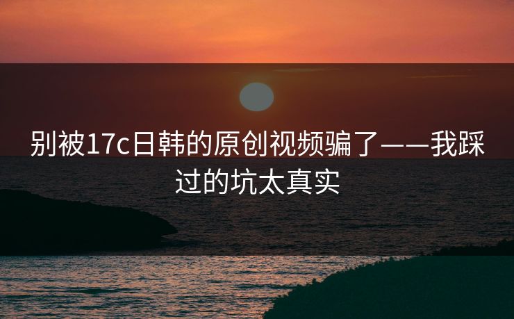 别被17c日韩的原创视频骗了——我踩过的坑太真实