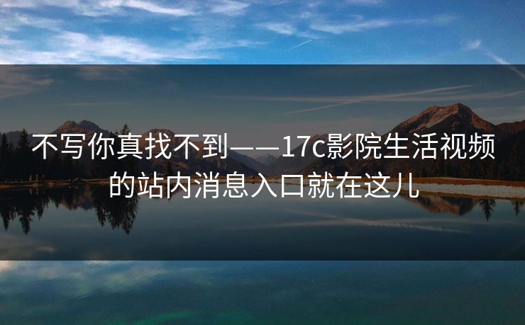 不写你真找不到——17c影院生活视频的站内消息入口就在这儿