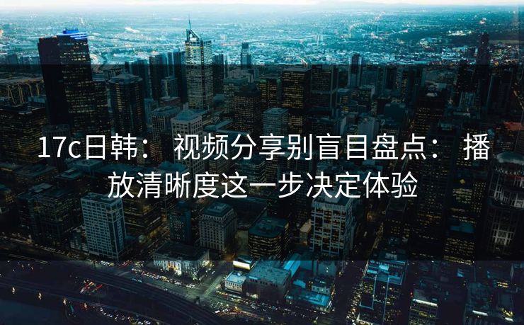 17c日韩： 视频分享别盲目盘点： 播放清晰度这一步决定体验