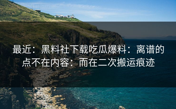 最近：黑料社下载吃瓜爆料：离谱的点不在内容：而在二次搬运痕迹