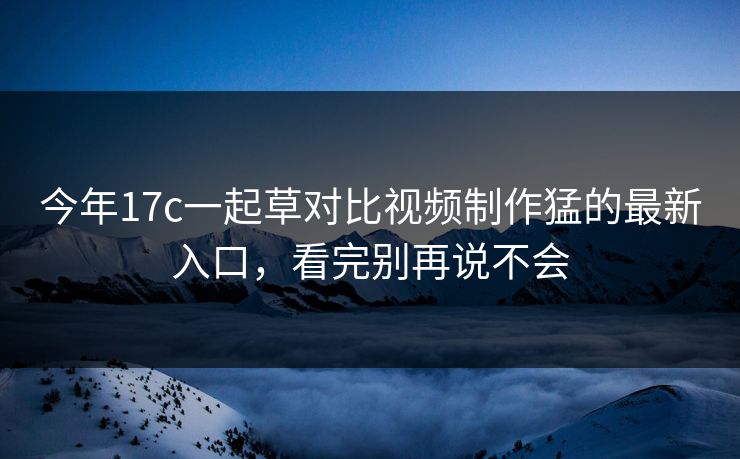 今年17c一起草对比视频制作猛的最新入口，看完别再说不会