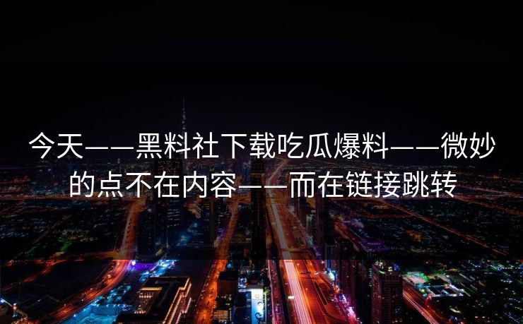 今天——黑料社下载吃瓜爆料——微妙的点不在内容——而在链接跳转