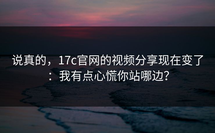 说真的，17c官网的视频分享现在变了：我有点心慌你站哪边？