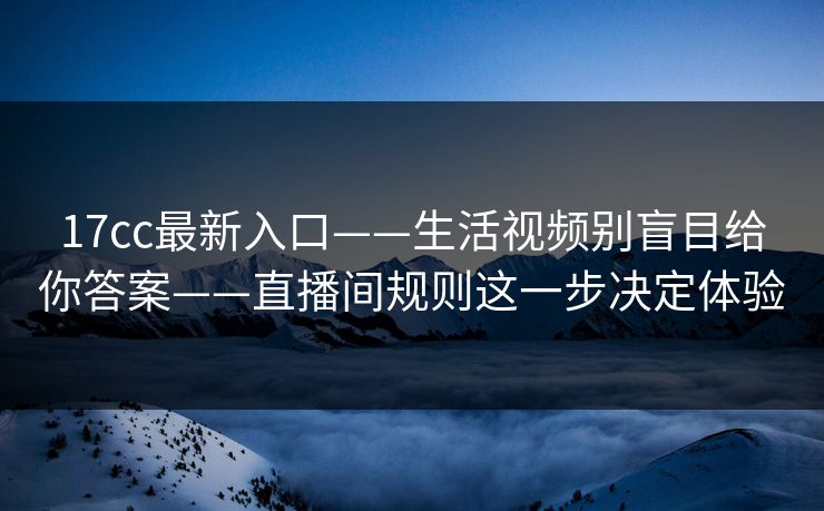 17cc最新入口——生活视频别盲目给你答案——直播间规则这一步决定体验