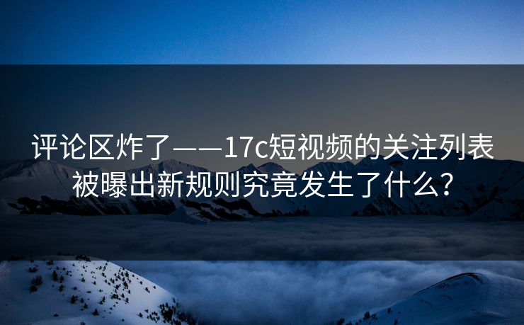 评论区炸了——17c短视频的关注列表被曝出新规则究竟发生了什么？