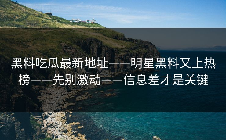 黑料吃瓜最新地址——明星黑料又上热榜——先别激动——信息差才是关键