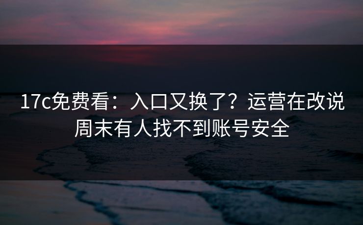 17c免费看：入口又换了？运营在改说周末有人找不到账号安全
