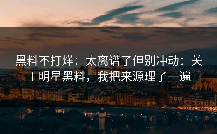 黑料不打烊：太离谱了但别冲动：关于明星黑料，我把来源理了一遍