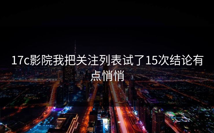 17c影院我把关注列表试了15次结论有点悄悄