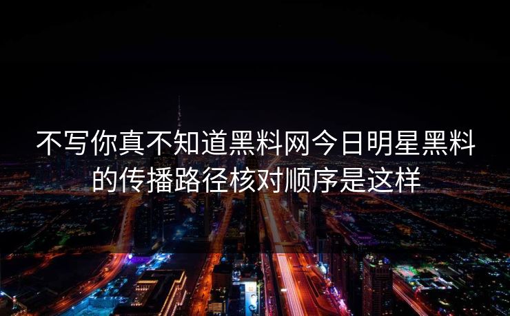 不写你真不知道黑料网今日明星黑料的传播路径核对顺序是这样