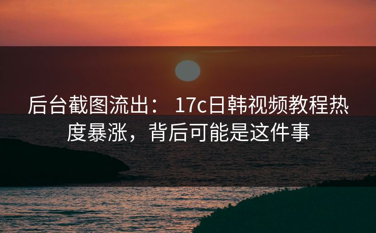 后台截图流出： 17c日韩视频教程热度暴涨，背后可能是这件事