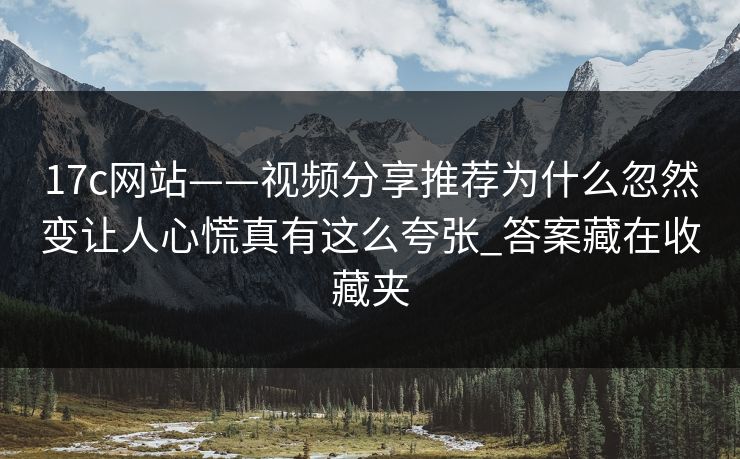 17c网站——视频分享推荐为什么忽然变让人心慌真有这么夸张_答案藏在收藏夹