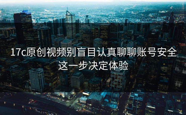 17c原创视频别盲目认真聊聊账号安全这一步决定体验