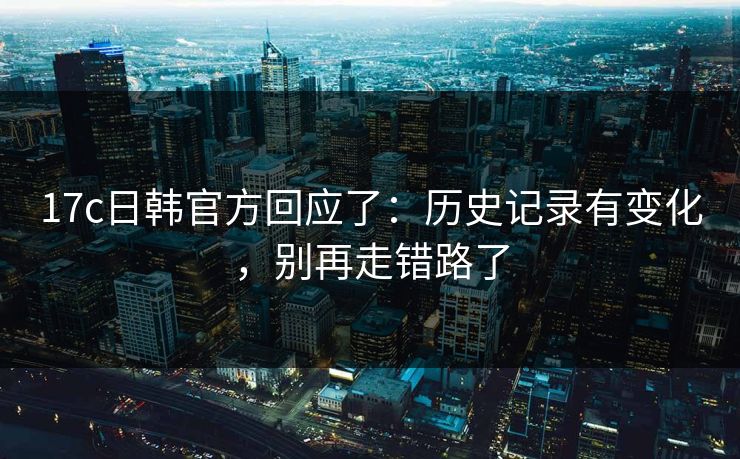 17c日韩官方回应了：历史记录有变化，别再走错路了