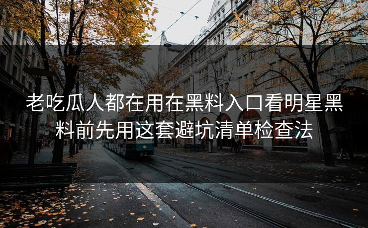 老吃瓜人都在用在黑料入口看明星黑料前先用这套避坑清单检查法