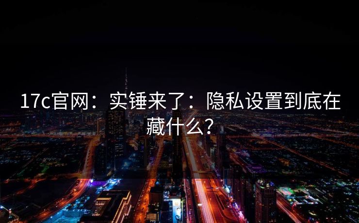 17c官网：实锤来了：隐私设置到底在藏什么？