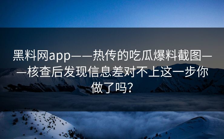黑料网app——热传的吃瓜爆料截图——核查后发现信息差对不上这一步你做了吗？