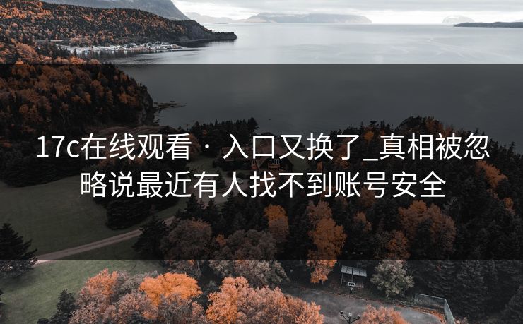 17c在线观看 · 入口又换了_真相被忽略说最近有人找不到账号安全