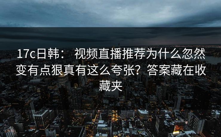 17c日韩： 视频直播推荐为什么忽然变有点狠真有这么夸张？答案藏在收藏夹
