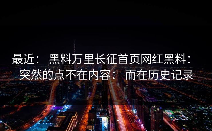 最近： 黑料万里长征首页网红黑料： 突然的点不在内容： 而在历史记录