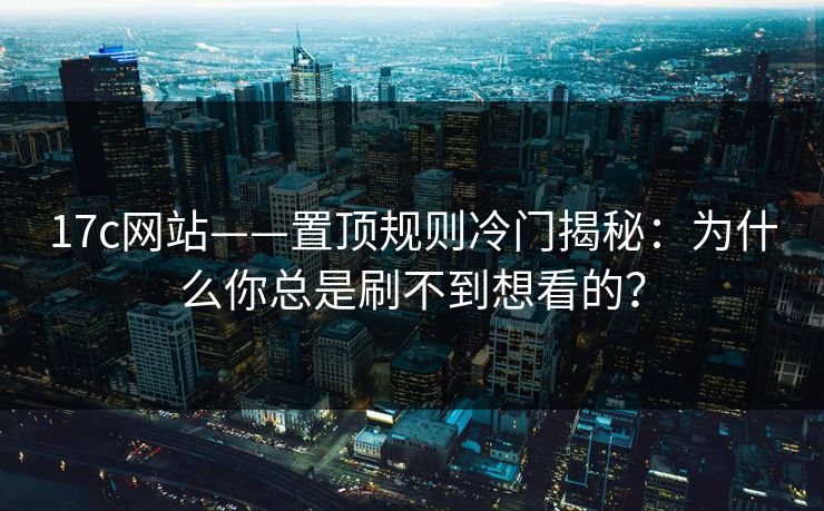 17c网站——置顶规则冷门揭秘：为什么你总是刷不到想看的？
