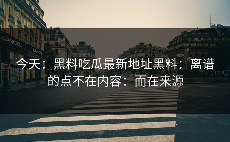 今天：黑料吃瓜最新地址黑料：离谱的点不在内容：而在来源