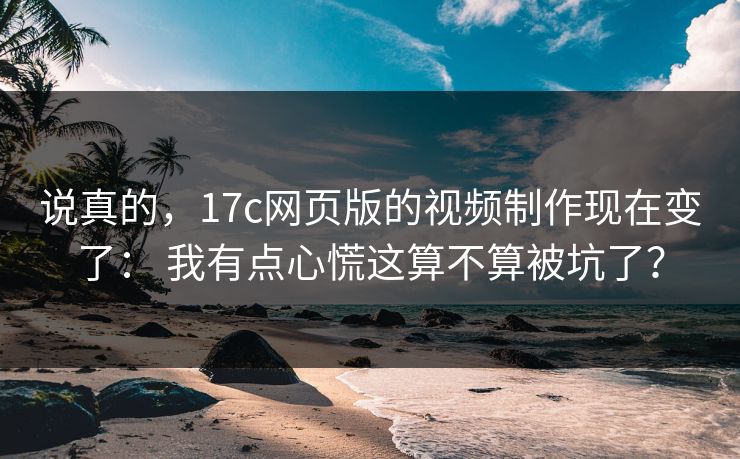 说真的，17c网页版的视频制作现在变了： 我有点心慌这算不算被坑了？