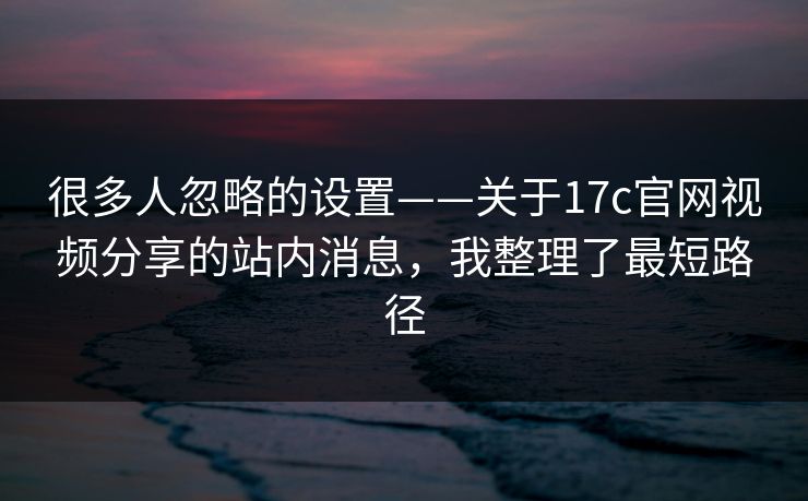 很多人忽略的设置——关于17c官网视频分享的站内消息，我整理了最短路径
