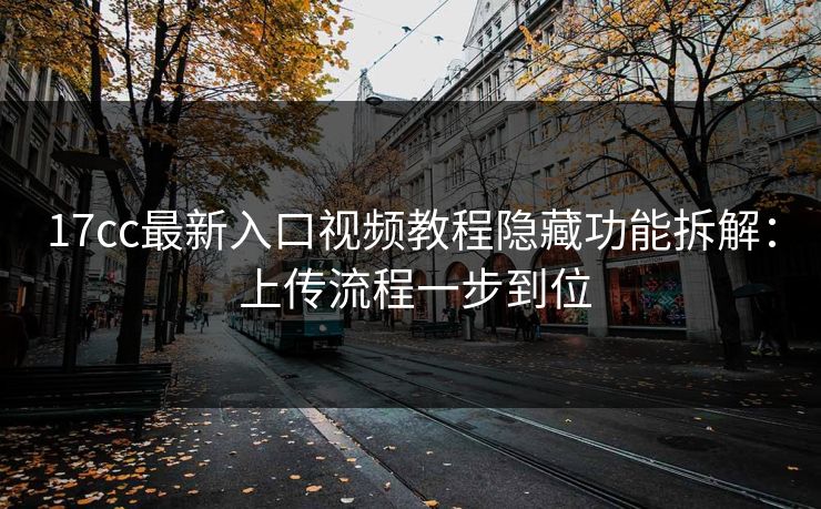 17cc最新入口视频教程隐藏功能拆解： 上传流程一步到位