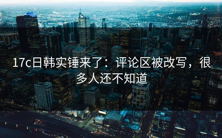 17c日韩实锤来了：评论区被改写，很多人还不知道