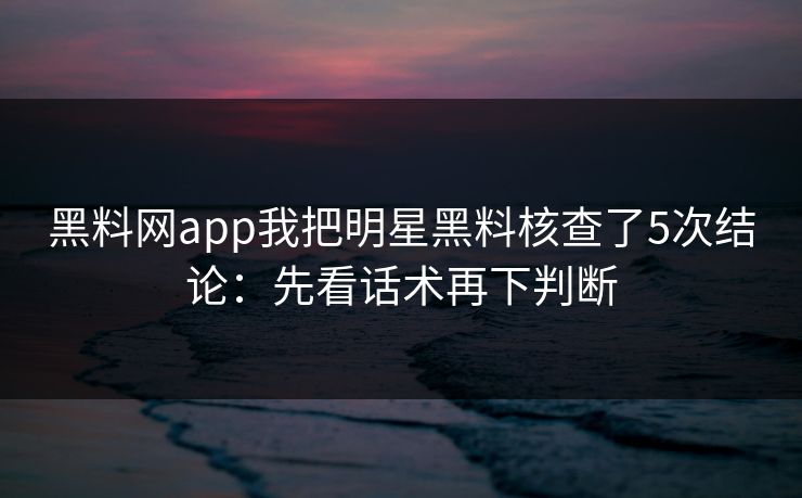 黑料网app我把明星黑料核查了5次结论：先看话术再下判断