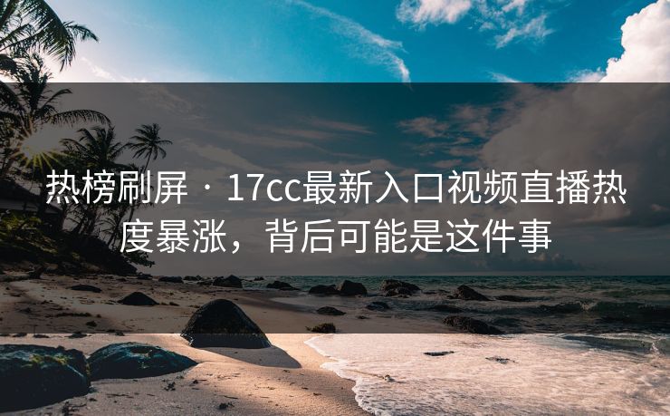 热榜刷屏 · 17cc最新入口视频直播热度暴涨，背后可能是这件事