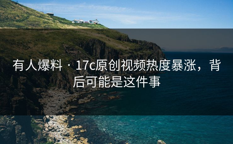 有人爆料 · 17c原创视频热度暴涨，背后可能是这件事
