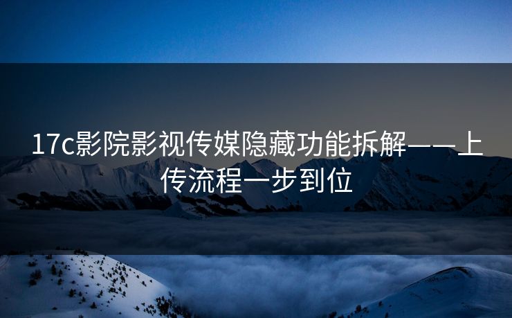 17c影院影视传媒隐藏功能拆解——上传流程一步到位
