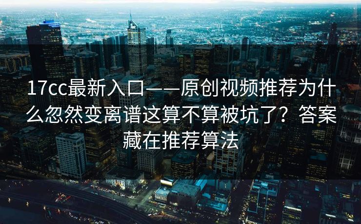 17cc最新入口——原创视频推荐为什么忽然变离谱这算不算被坑了？答案藏在推荐算法